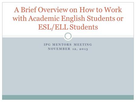 IPG MENTORS MEETING NOVEMBER 12, 2013 A Brief Overview on How to Work with Academic English Students or ESL/ELL Students.