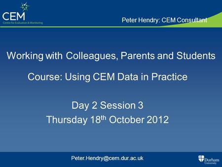 Working with Colleagues, Parents and Students Course: Using CEM Data in Practice Day 2 Session 3 Thursday 18 th October 2012 Peter Hendry: CEM Consultant.