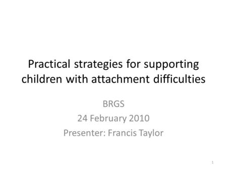 Practical strategies for supporting children with attachment difficulties BRGS 24 February 2010 Presenter: Francis Taylor 1.