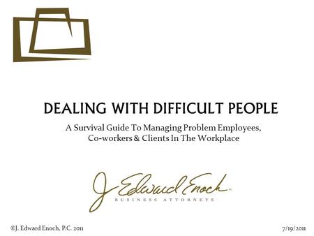 DEALING WITH DIFFICULT PEOPLE A Survival Guide To Managing Problem Employees, Co-workers & Clients In The Workplace 7/19/2011©J. Edward Enoch, P.C. 2011.