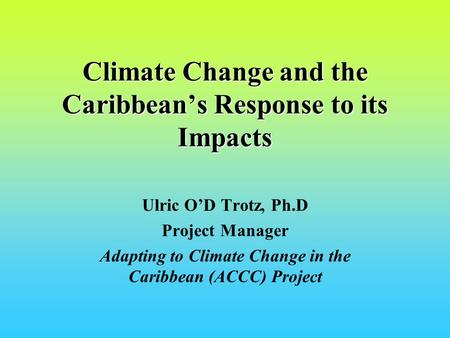 Climate Change and the Caribbeans Response to its Impacts Ulric OD Trotz, Ph.D Project Manager Adapting to Climate Change in the Caribbean (ACCC) Project.
