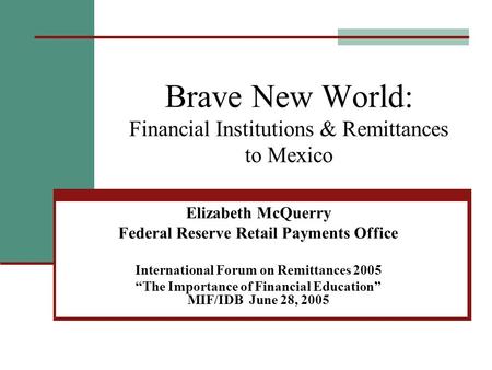 Brave New World: Financial Institutions & Remittances to Mexico Elizabeth McQuerry Federal Reserve Retail Payments Office International Forum on Remittances.
