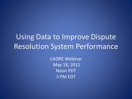 Using Data to Improve Dispute Resolution System Performance CADRE Webinar May 18, 2011 Noon PDT 3 PM EDT.
