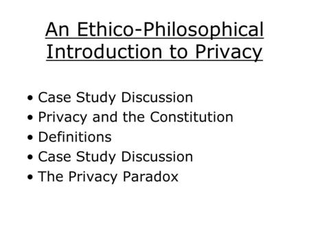 An Ethico-Philosophical Introduction to Privacy Case Study Discussion Privacy and the Constitution Definitions Case Study Discussion The Privacy Paradox.