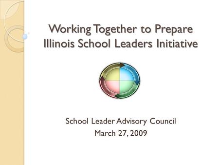 Working Together to Prepare Illinois School Leaders Initiative School Leader Advisory Council March 27, 2009.