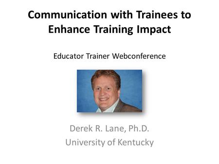 Communication with Trainees to Enhance Training Impact Educator Trainer Webconference Derek R. Lane, Ph.D. University of Kentucky.