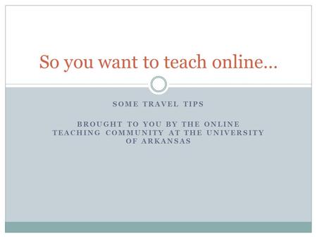 SOME TRAVEL TIPS BROUGHT TO YOU BY THE ONLINE TEACHING COMMUNITY AT THE UNIVERSITY OF ARKANSAS So you want to teach online…