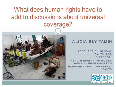 ALICIA ELY YAMIN LECTURER ON GLOBAL HEALTH, AND DIRECTOR, HEALTH RIGHTS OF WOMEN AND CHILDREN PROGRAM HARVARD SCHOOL OF PUBLIC HEALTH What does human rights.