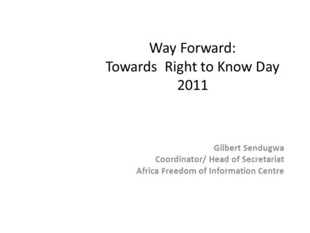 Way Forward: Towards Right to Know Day 2011 Gilbert Sendugwa Coordinator/ Head of Secretariat Africa Freedom of Information Centre.