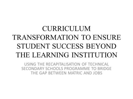 CURRICULUM TRANSFORMATION TO ENSURE STUDENT SUCCESS BEYOND THE LEARNING INSTITUTION USING THE RECAPITALISATION OF TECHNICAL SECONDARY SCHOOLS PROGRAMME.