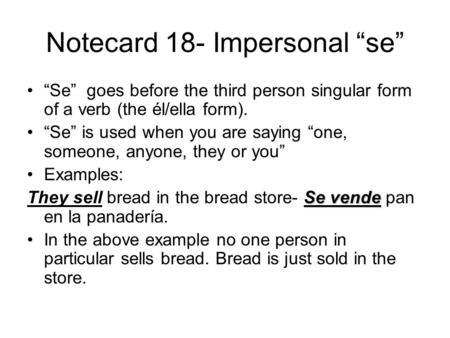 Notecard 18- Impersonal se Se goes before the third person singular form of a verb (the él/ella form). Se is used when you are saying one, someone, anyone,