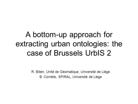 A bottom-up approach for extracting urban ontologies: the case of Brussels UrbIS 2 R. Billen, Unité de Géomatique, Université de Liège B. Cornélis, SPIRAL,