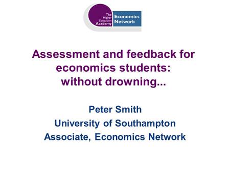 Assessment and feedback for economics students: without drowning... Peter Smith University of Southampton Associate, Economics Network.