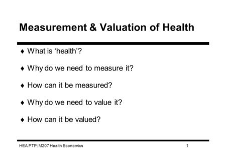 HEA PTP: M207 Health Economics1 Measurement & Valuation of Health What is health? Why do we need to measure it? How can it be measured? Why do we need.