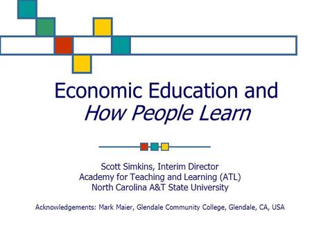 Economic Education and How People Learn Scott Simkins, Interim Director Academy for Teaching and Learning (ATL) North Carolina A&T State University Acknowledgements: