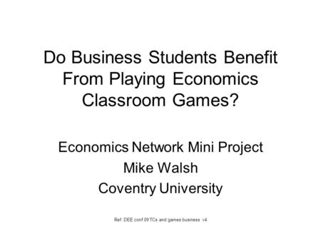 Do Business Students Benefit From Playing Economics Classroom Games? Economics Network Mini Project Mike Walsh Coventry University Ref: DEE conf 09 TCs.