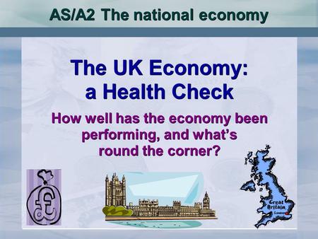 AS/A2 The national economy The UK Economy: a Health Check How well has the economy been performing, and whats round the corner? The UK Economy: a Health.