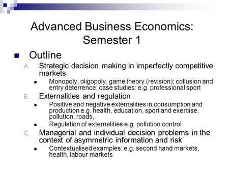 Advanced Business Economics: Semester 1 Outline A. Strategic decision making in imperfectly competitive markets Monopoly, oligopoly, game theory (revision);