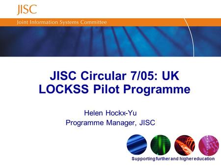 Supporting further and higher education JISC Circular 7/05: UK LOCKSS Pilot Programme Helen Hockx-Yu Programme Manager, JISC.