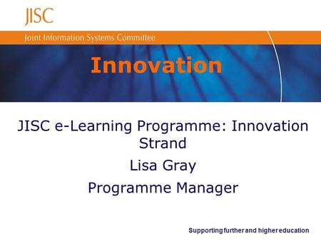 Supporting further and higher education Innovation JISC e-Learning Programme: Innovation Strand Lisa Gray Programme Manager.