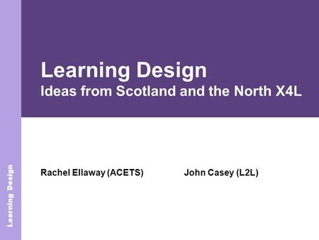 Learning Design Rachel Ellaway (ACETS) Learning Design Learning Design Ideas from Scotland and the North X4L John Casey (L2L)