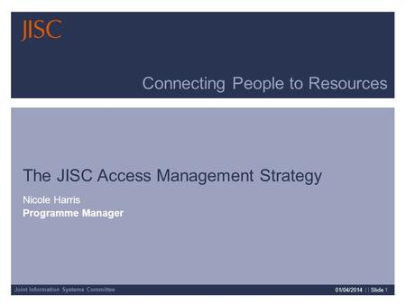 Joint Information Systems Committee 01/04/2014 | | Slide 1 Connecting People to Resources The JISC Access Management Strategy Nicole Harris Programme Manager.