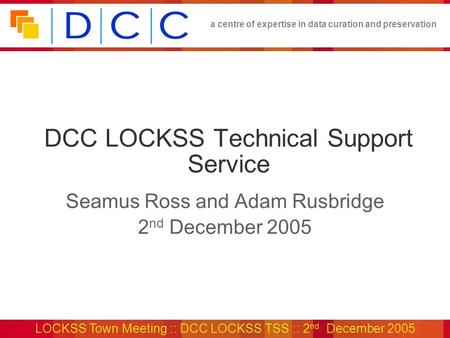 A centre of expertise in data curation and preservation LOCKSS Town Meeting :: DCC LOCKSS TSS :: 2 nd December 2005 DCC LOCKSS Technical Support Service.