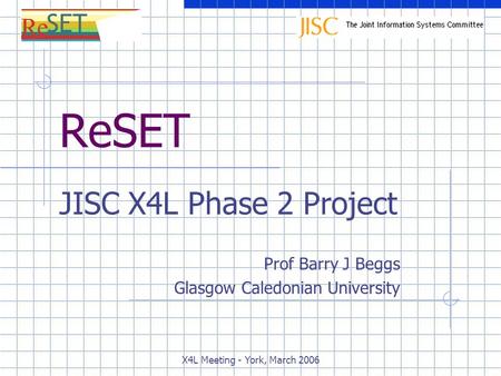 X4L Meeting - York, March 2006 ReSET JISC X4L Phase 2 Project Prof Barry J Beggs Glasgow Caledonian University.