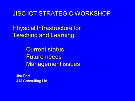 JISC ICT STRATEGIC WORKSHOP Physical Infrastructure for Teaching and Learning: Current status Future needs Management issues Jim Port J M Consulting Ltd.