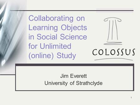 1 Collaborating on Learning Objects in Social Science for Unlimited (online) Study Jim Everett University of Strathclyde.