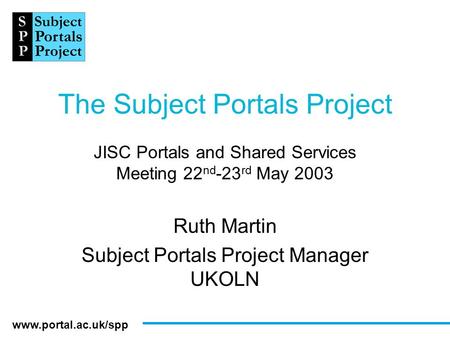 Www.portal.ac.uk/spp The Subject Portals Project JISC Portals and Shared Services Meeting 22 nd -23 rd May 2003 Ruth Martin Subject Portals Project Manager.