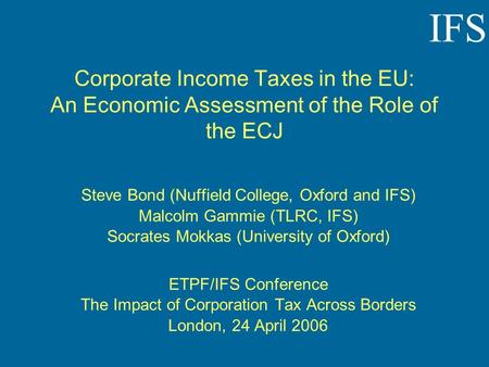 IFS Corporate Income Taxes in the EU: An Economic Assessment of the Role of the ECJ Steve Bond (Nuffield College, Oxford and IFS) Malcolm Gammie (TLRC,