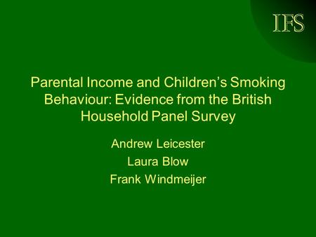 IFS Parental Income and Childrens Smoking Behaviour: Evidence from the British Household Panel Survey Andrew Leicester Laura Blow Frank Windmeijer.