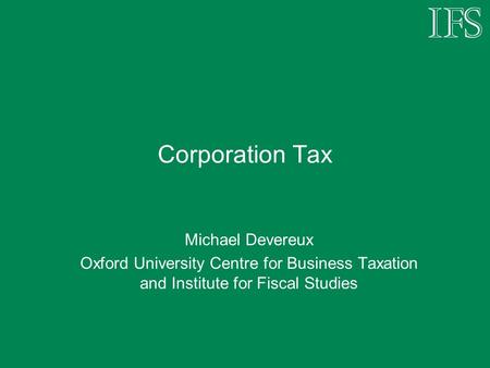 Corporation Tax Michael Devereux Oxford University Centre for Business Taxation and Institute for Fiscal Studies.