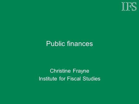 Public finances Christine Frayne Institute for Fiscal Studies.