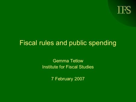 IFS Fiscal rules and public spending Gemma Tetlow Institute for Fiscal Studies 7 February 2007.