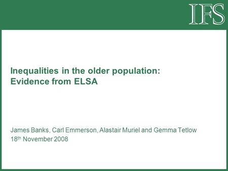 Inequalities in the older population: Evidence from ELSA James Banks, Carl Emmerson, Alastair Muriel and Gemma Tetlow 18 th November 2008.