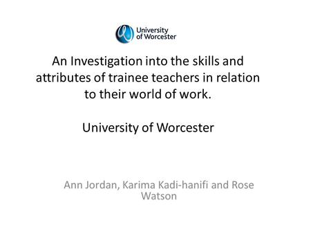 Ann Jordan, Karima Kadi-hanifi and Rose Watson An Investigation into the skills and attributes of trainee teachers in relation to their world of work.