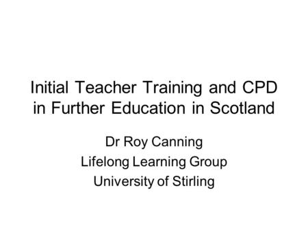 Initial Teacher Training and CPD in Further Education in Scotland Dr Roy Canning Lifelong Learning Group University of Stirling.