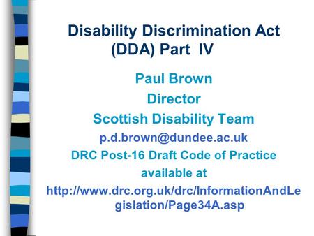 Disability Discrimination Act (DDA) Part IV Paul Brown Director Scottish Disability Team DRC Post-16 Draft Code of Practice available.