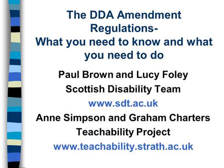 The DDA Amendment Regulations- What you need to know and what you need to do Paul Brown and Lucy Foley Scottish Disability Team www.sdt.ac.uk Anne Simpson.