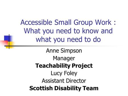 Accessible Small Group Work : What you need to know and what you need to do Anne Simpson Manager Teachability Project Lucy Foley Assistant Director Scottish.