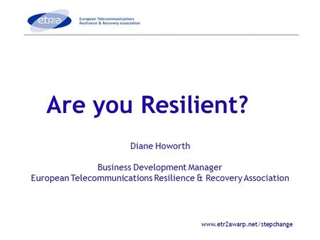 Www.etr2awarp.net/stepchange Are you Resilient? Diane Howorth Business Development Manager European Telecommunications Resilience & Recovery Association.