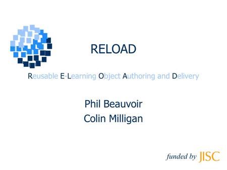 RELOAD Reusable E-Learning Object Authoring and Delivery Phil Beauvoir Colin Milligan funded by.