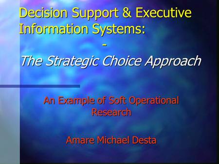 Decision Support & Executive Information Systems: - The Strategic Choice Approach An Example of Soft Operational Research Amare Michael Desta.