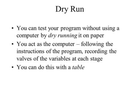 Dry Run You can test your program without using a computer by dry running it on paper You act as the computer – following the instructions of the program,
