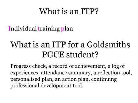 What is an ITP? Individual training plan What is an ITP for a Goldsmiths PGCE student? Progress check, a record of achievement, a log of experiences,