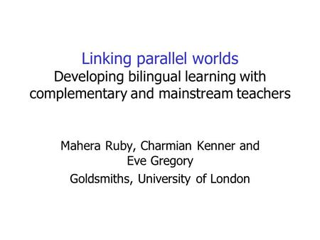 Linking parallel worlds Developing bilingual learning with complementary and mainstream teachers Mahera Ruby, Charmian Kenner and Eve Gregory Goldsmiths,