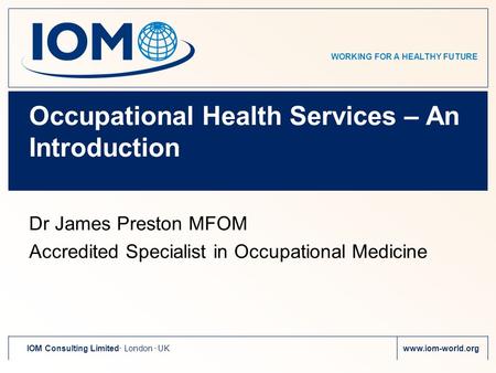 WORKING FOR A HEALTHY FUTURE IOM Consulting Limited. London. UKwww.iom-world.org Occupational Health Services – An Introduction Dr James Preston MFOM Accredited.