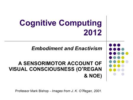 Cognitive Computing 2012 Embodiment and Enactivism A SENSORIMOTOR ACCOUNT OF VISUAL CONSCIOUSNESS (OREGAN & NOE) Professor Mark Bishop - Images from J.